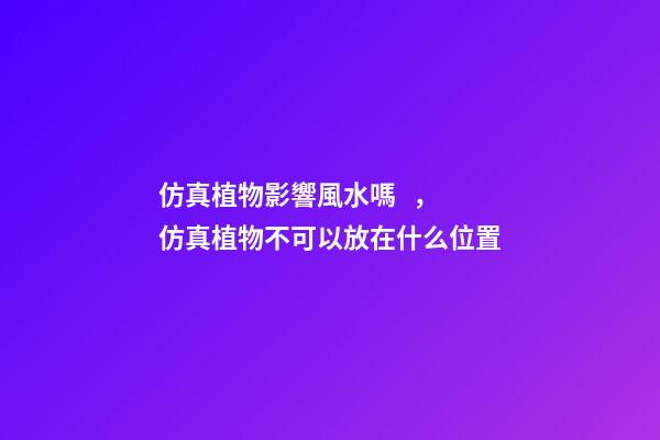 仿真植物影響風水嗎，仿真植物不可以放在什么位置
